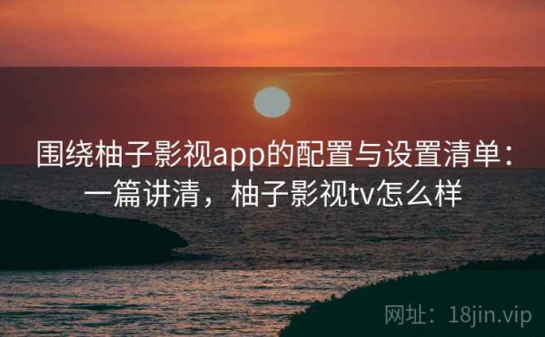 围绕柚子影视app的配置与设置清单：一篇讲清，柚子影视tv怎么样