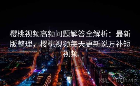 樱桃视频高频问题解答全解析：最新版整理，樱桃视频每天更新说万补短视频