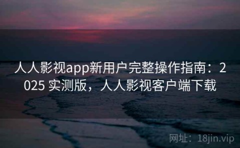 人人影视app新用户完整操作指南：2025 实测版，人人影视客户端下载