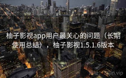 柚子影视app用户最关心的问题（长期使用总结），柚子影视1.5.1.6版本