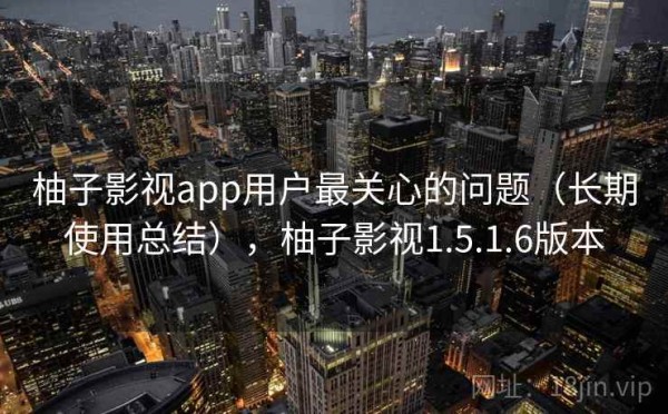 柚子影视app用户最关心的问题（长期使用总结），柚子影视1.5.1.6版本