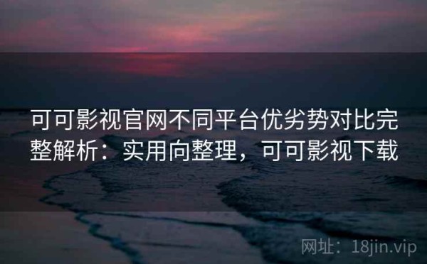 可可影视官网不同平台优劣势对比完整解析：实用向整理，可可影视下载