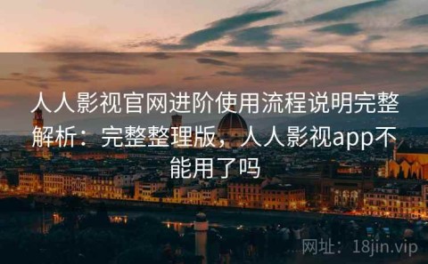 人人影视官网进阶使用流程说明完整解析：完整整理版，人人影视app不能用了吗