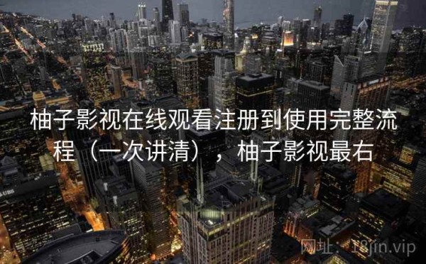 柚子影视在线观看注册到使用完整流程（一次讲清），柚子影视最右