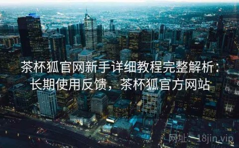 茶杯狐官网新手详细教程完整解析：长期使用反馈，茶杯狐官方网站