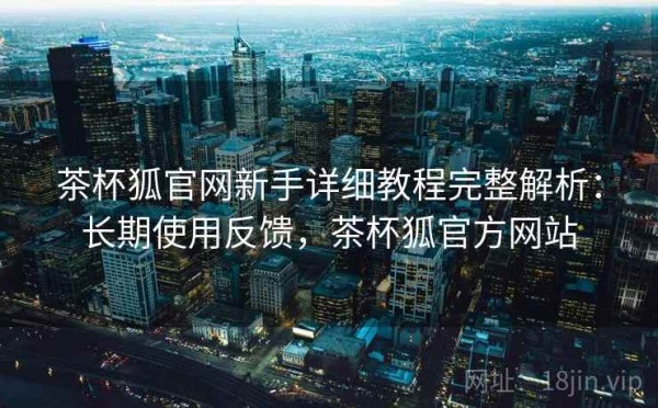 茶杯狐官网新手详细教程完整解析：长期使用反馈，茶杯狐官方网站