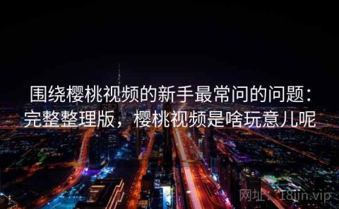 围绕樱桃视频的新手最常问的问题：完整整理版，樱桃视频是啥玩意儿呢