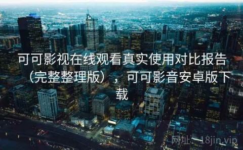 可可影视在线观看真实使用对比报告（完整整理版），可可影音安卓版下载