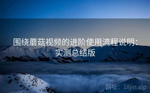 围绕蘑菇视频的进阶使用流程说明：实测总结版