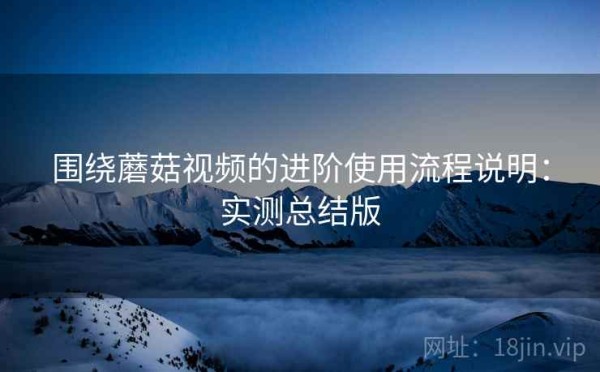 围绕蘑菇视频的进阶使用流程说明：实测总结版