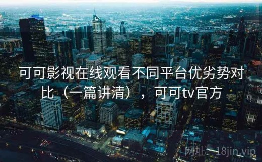 可可影视在线观看不同平台优劣势对比（一篇讲清），可可tv官方