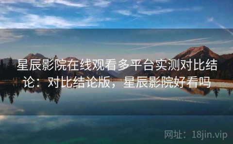 星辰影院在线观看多平台实测对比结论：对比结论版，星辰影院好看吗