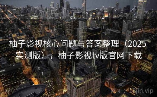柚子影视核心问题与答案整理（2025 实测版），柚子影视tv版官网下载