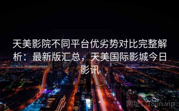 天美影院不同平台优劣势对比完整解析：最新版汇总，天美国际影城今日影讯