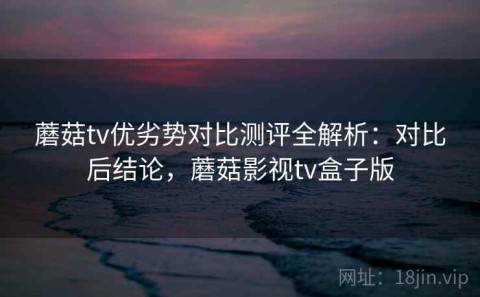 蘑菇tv优劣势对比测评全解析：对比后结论，蘑菇影视tv盒子版