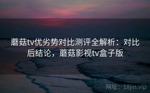 蘑菇tv优劣势对比测评全解析：对比后结论，蘑菇影视tv盒子版