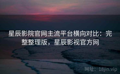星辰影院官网主流平台横向对比：完整整理版，星辰影视官方网