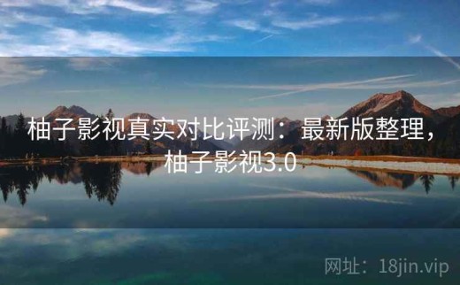 柚子影视真实对比评测：最新版整理，柚子影视3.0