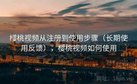 樱桃视频从注册到使用步骤（长期使用反馈），樱桃视频如何使用