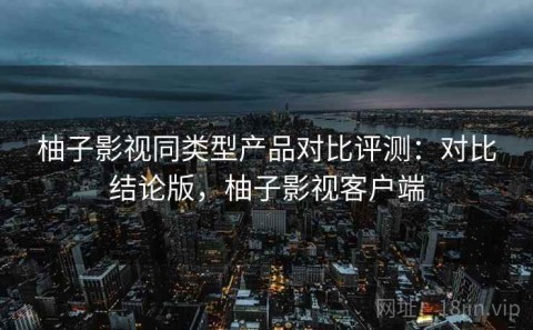 柚子影视同类型产品对比评测：对比结论版，柚子影视客户端