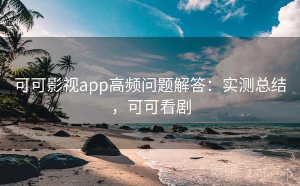可可影视app高频问题解答：实测总结，可可看剧