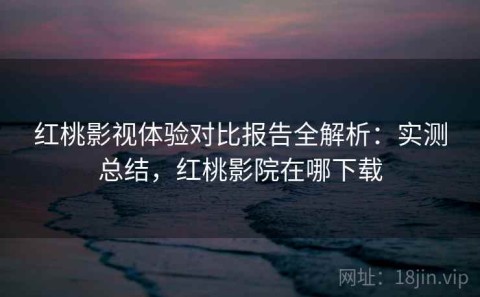 红桃影视体验对比报告全解析：实测总结，红桃影院在哪下载