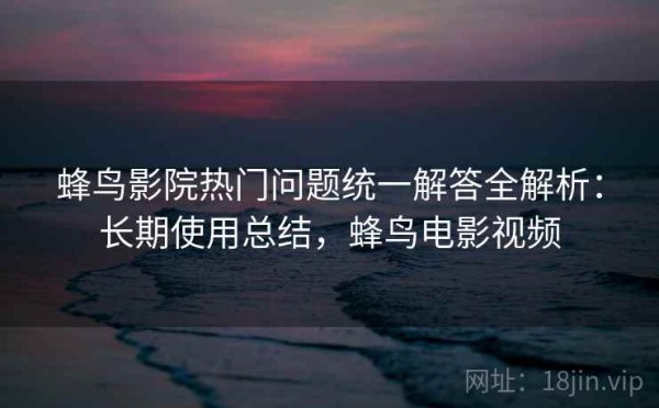 蜂鸟影院热门问题统一解答全解析：长期使用总结，蜂鸟电影视频