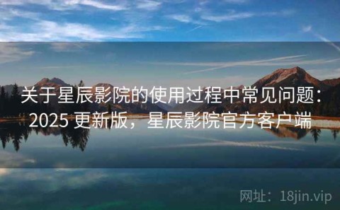 关于星辰影院的使用过程中常见问题：2025 更新版，星辰影院官方客户端