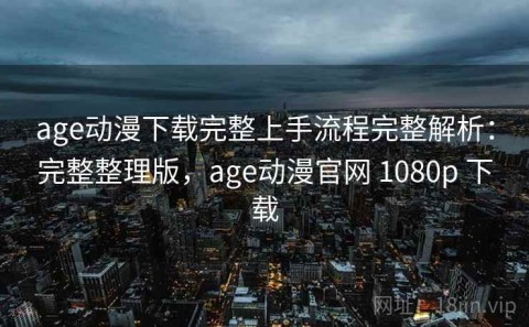 age动漫下载完整上手流程完整解析：完整整理版，age动漫官网 1080p 下载