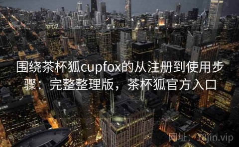 围绕茶杯狐cupfox的从注册到使用步骤：完整整理版，茶杯狐官方入口