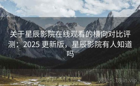 关于星辰影院在线观看的横向对比评测：2025 更新版，星辰影院有人知道吗