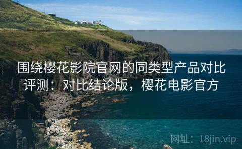 围绕樱花影院官网的同类型产品对比评测：对比结论版，樱花电影官方