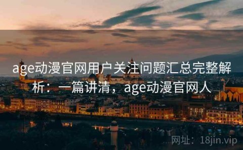 age动漫官网用户关注问题汇总完整解析：一篇讲清，age动漫官网人