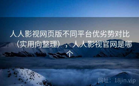 人人影视网页版不同平台优劣势对比（实用向整理），人人影视官网是哪个