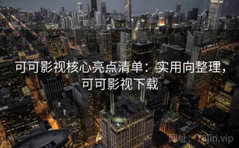 可可影视核心亮点清单：实用向整理，可可影视下载