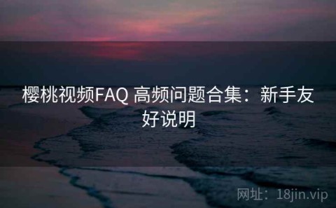 樱桃视频FAQ 高频问题合集：新手友好说明