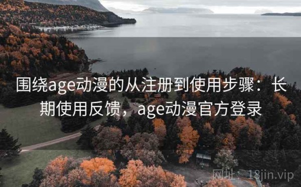 围绕age动漫的从注册到使用步骤：长期使用反馈，age动漫官方登录