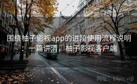 围绕柚子影视app的进阶使用流程说明：一篇讲清，柚子影视客户端