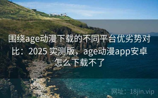 围绕age动漫下载的不同平台优劣势对比：2025 实测版，age动漫app安卓怎么下载不了