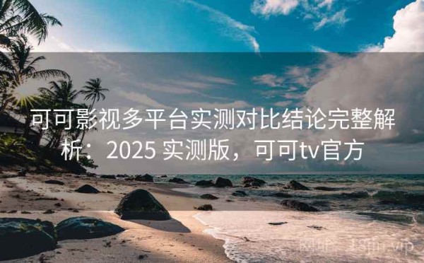 可可影视多平台实测对比结论完整解析：2025 实测版，可可tv官方