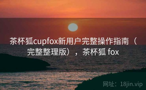茶杯狐cupfox新用户完整操作指南（完整整理版），茶杯狐 fox
