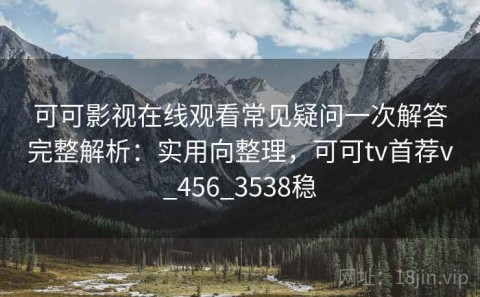 可可影视在线观看常见疑问一次解答完整解析：实用向整理，可可tv首荐v_456_3538稳