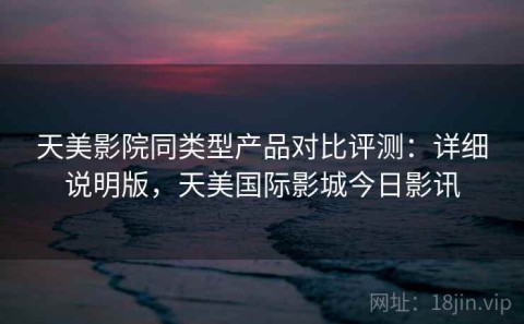 天美影院同类型产品对比评测：详细说明版，天美国际影城今日影讯