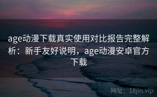 age动漫下载真实使用对比报告完整解析：新手友好说明，age动漫安卓官方下载