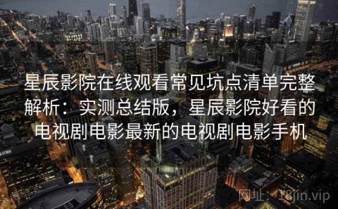 星辰影院在线观看常见坑点清单完整解析：实测总结版，星辰影院好看的电视剧电影最新的电视剧电影手机
