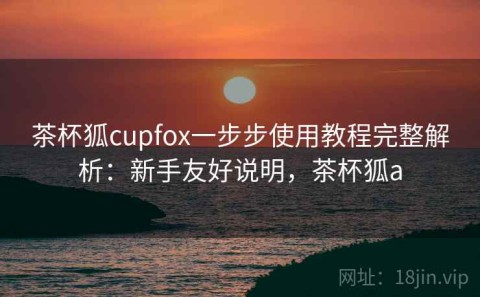茶杯狐cupfox一步步使用教程完整解析：新手友好说明，茶杯狐a