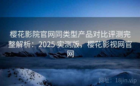 樱花影院官网同类型产品对比评测完整解析：2025 实测版，樱花影视网官网