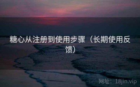 糖心从注册到使用步骤（长期使用反馈）