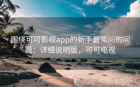 围绕可可影视app的新手最常问的问题：详细说明版，可可电视