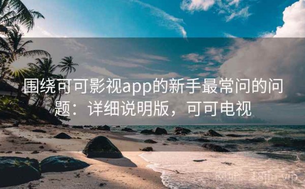 围绕可可影视app的新手最常问的问题：详细说明版，可可电视